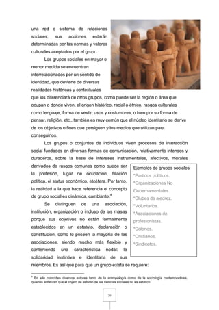 20
una red o sistema de relaciones
sociales; sus acciones estarán
determinadas por las normas y valores
culturales aceptados por el grupo.
Los grupos sociales en mayor o
menor medida se encuentran
interrelacionados por un sentido de
identidad, que deviene de diversas
realidades históricas y contextuales
que los diferenciará de otros grupos, como puede ser la región o área que
ocupan o donde viven, el origen histórico, racial o étnico, rasgos culturales
como lenguaje, forma de vestir, usos y costumbres, o bien por su forma de
pensar, religión, etc., también es muy común que el núcleo identitario se derive
de los objetivos o fines que persiguen y los medios que utilizan para
conseguirlos.
Los grupos o conjuntos de individuos viven procesos de interacción
social fundados en diversas formas de comunicación, relativamente intensos y
duraderos, sobre la base de intereses instrumentales, afectivos, morales
derivados de rasgos comunes como puede ser
la profesión, lugar de ocupación, filiación
política, el status económico, etcétera. Por tanto,
la realidad a la que hace referencia el concepto
de grupo social es dinámica, cambiante.4
Se distinguen de una asociación,
institución, organización o incluso de las masas
porque sus objetivos no están formalmente
establecidos en un estatuto, declaración o
constitución, como lo poseen la mayoría de las
asociaciones, siendo mucho más flexible y
conteniendo una característica nodal: la
solidaridad instintiva e identitaria de sus
miembros. Es así que para que un grupo exista se requiere:
4
En ello coinciden diversos autores tanto de la antropología como de la sociología contemporánea,
quienes enfatizan que el objeto de estudio de las ciencias sociales no es estático.
Ejemplos de grupos sociales
*Partidos políticos.
*Organizaciones No
Gubernamentales.
*Clubes de ajedrez.
*Voluntarios.
*Asociaciones de
profesionistas.
*Colonos.
*Cristianos.
*Sindicatos.
 