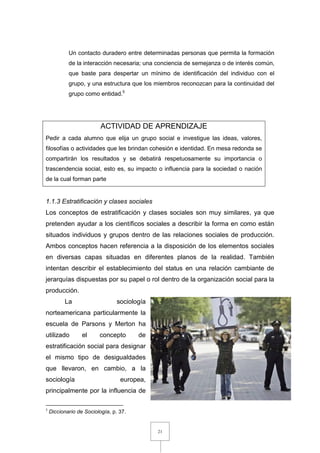 21
Un contacto duradero entre determinadas personas que permita la formación
de la interacción necesaria; una conciencia de semejanza o de interés común,
que baste para despertar un mínimo de identificación del individuo con el
grupo, y una estructura que los miembros reconozcan para la continuidad del
grupo como entidad.5
ACTIVIDAD DE APRENDIZAJE
Pedir a cada alumno que elija un grupo social e investigue las ideas, valores,
filosofías o actividades que les brindan cohesión e identidad. En mesa redonda se
compartirán los resultados y se debatirá respetuosamente su importancia o
trascendencia social, esto es, su impacto o influencia para la sociedad o nación
de la cual forman parte
1.1.3 Estratificación y clases sociales
Los conceptos de estratificación y clases sociales son muy similares, ya que
pretenden ayudar a los científicos sociales a describir la forma en como están
situados individuos y grupos dentro de las relaciones sociales de producción.
Ambos conceptos hacen referencia a la disposición de los elementos sociales
en diversas capas situadas en diferentes planos de la realidad. También
intentan describir el establecimiento del status en una relación cambiante de
jerarquías dispuestas por su papel o rol dentro de la organización social para la
producción.
La sociología
norteamericana particularmente la
escuela de Parsons y Merton ha
utilizado el concepto de
estratificación social para designar
el mismo tipo de desigualdades
que llevaron, en cambio, a la
sociología europea,
principalmente por la influencia de
5
Diccionario de Sociología, p. 37.
 
