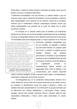 22
Carlos Marx, a hablar de clases sociales y estructura de clases, hecho que ha
llevado a muchos a considerar alternativos
o totalmente incompatibles a los dos términos. Lo anterior debido a que los
primeros venían, bajo la influencia de Durkheim y los funcionalistas, a observar
tales desigualdades como producto de la evolución natural de la sociedad,
mientras que el materialismo histórico (metodología marxista) asume que
dichas desigualdades son producto de la lucha de clases por el poder
económico y político.
El concepto en sí siempre tendrá para el científico una implicación
jerárquica que denota una de las principales características de las sociedades
humanas, la desigualdad histórica como elemento estructural de la vida social.
Tal verticalidad estructural desigual posee su mayor expresión en el modo de
producción capitalista, desigualdad que,
sin ser científico, es palpable o evidente
hoy para todo individuo en cualquier parte
del mundo. Lo anterior no significa que tal
realidad histórica sea absoluta,
permanente o inmutable, lo que deseamos
expresar es que el establecimiento de roles
y funciones, la división social del trabajo en
la organización humana no
necesariamente deberá implicar una
desigualdad atroz como la pobreza y sus
consecuencias para nuestro desarrollo
social e inclusive ecológico; el futuro siempre estará sujeto a la interpretación,
creatividad e imaginación de los seres humanos.
Tal desigualdad que se ha pretendido institucionalizar deviene de la
‘mala’ distribución que se hace de la riqueza producida por el trabajo humano,
sin embargo, la estratificación social nos ayuda a observar y definir una
realidad estructural precisamente en la conformación de grupos verticales que
se diferencian por criterios establecidos y reconocidos: Poder, riqueza,
prestigio, dominio pero también instrucción formal e informal, estilo de vida,
capacidades intelectuales o físicas, serían polos observables en nuestro
análisis.
“Las clases son grandes grupos de
hombres que se diferencian entre sí por el
lugar que ocupa en un sistema de
producción históricamente determinado,
por las relaciones en que se encuentran
frente a los medios de producción
(relaciones que las leyes fijan y
consagran), por el papel que desempeñan
en la organización social del trabajo y, por
consiguiente, por el modo y la proporción
en que perciben la parte de la riqueza
social de que disponen. Las clases
sociales son grupos humanos, uno de los
cuales puede apropiarse del trabajo del
otro por ocupar puestos diferentes en un
régimen determinado de economía social.”
Vladimir I. Lenin La lucha de clases y el
proletariado. Citado por Cristina Puga, p.46.
 