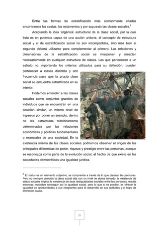 23
Entre las formas de estratificación más comúnmente citadas
encontramos las castas, los estamentos y por supuesto las clases sociales.6
Aceptando la idea ‘orgánica’ estructural de la clase social, por la cual
ésta es en potencia capaz de una acción unitaria, el concepto de estructura
social y el de estratificación social no son incompatibles, sino más bien el
segundo deberá utilizarse para complementar al primero. Las relaciones y
dimensiones de la estratificación social se interponen y mezclan
necesariamente en cualquier estructura de clases. Los que pertenecen a un
estrato no importando los criterios utilizados para su definición, pueden
pertenecer a clases distintas y con
frecuencia pasa que la propia clase
social se encuentra estratificada en su
interior.
Podemos entender a las clases
sociales como conjuntos grandes de
individuos que se encuentran en una
posición similar, un mismo nivel de
ingresos por poner un ejemplo, dentro
de las estructuras históricamente
determinadas por las relaciones
económicas y políticas fundamentales
o esenciales de una sociedad. En la
existencia misma de las clases sociales podríamos observar el origen de las
principales diferencias de poder, riqueza y prestigio entre las personas, aunque
se reconozca como parte de la evolución social, el hecho de que existe en las
sociedades democráticas una igualdad jurídica.
6
El status es un elemento subjetivo, se comprende a través de lo que piensan las personas.
Pero no siempre coincide la clase social alta con un nivel de status elevado; la existencia de
status sociales implica la existencia de esas desigualdades sociales entre las personas, resulta
entonces imposible conseguir así la igualdad social, pero lo que si es posible, es ofrecer la
igualdad de oportunidades a sus integrantes para el desarrollo de sus aptitudes y el logro de
diferentes status.
 