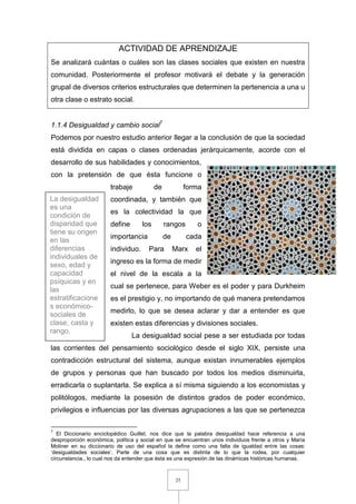 25
ACTIVIDAD DE APRENDIZAJE
Se analizará cuántas o cuáles son las clases sociales que existen en nuestra
comunidad. Posteriormente el profesor motivará el debate y la generación
grupal de diversos criterios estructurales que determinen la pertenencia a una u
otra clase o estrato social.
1.1.4 Desigualdad y cambio social7
Podemos por nuestro estudio anterior llegar a la conclusión de que la sociedad
está dividida en capas o clases ordenadas jerárquicamente, acorde con el
desarrollo de sus habilidades y conocimientos,
con la pretensión de que ésta funcione o
trabaje de forma
coordinada, y también que
es la colectividad la que
define los rangos o
importancia de cada
individuo. Para Marx el
ingreso es la forma de medir
el nivel de la escala a la
cual se pertenece, para Weber es el poder y para Durkheim
es el prestigio y, no importando de qué manera pretendamos
medirlo, lo que se desea aclarar y dar a entender es que
existen estas diferencias y divisiones sociales.
La desigualdad social pese a ser estudiada por todas
las corrientes del pensamiento sociológico desde el siglo XIX, persiste una
contradicción estructural del sistema, aunque existan innumerables ejemplos
de grupos y personas que han buscado por todos los medios disminuirla,
erradicarla o suplantarla. Se explica a sí misma siguiendo a los economistas y
politólogos, mediante la posesión de distintos grados de poder económico,
privilegios e influencias por las diversas agrupaciones a las que se pertenezca
7
El Diccionario enciclopédico Guillet, nos dice que la palabra desigualdad hace referencia a una
desproporción económica, política y social en que se encuentran unos individuos frente a otros y María
Moliner en su diccionario de uso del español la define como una falta de igualdad entre las cosas:
‘desigualdades sociales’. Parte de una cosa que es distinta de lo que la rodea, por cualquier
circunstancia., lo cual nos da entender que ésta es una expresión de las dinámicas históricas humanas.
La desigualdad
es una
condición de
disparidad que
tiene su origen
en las
diferencias
individuales de
sexo, edad y
capacidad
psíquicas y en
las
estratificacione
s económico-
sociales de
clase, casta y
rango.
 