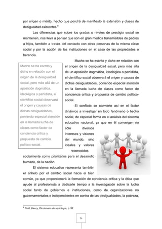 26
por origen o mérito, hecho que pondrá de manifiesto la extensión y clases de
desigualdad existentes.8
Las diferencias que sobre los grados o niveles de prestigio social se
mantienen, nos lleva a pensar que son en gran medida transmisibles de padres
a hijos, también a través del contacto con otras personas de la misma clase
social y por la acción de las instituciones en el caso de las propiedades o
herencia.
Mucho se ha escrito y dicho en relación con
el origen de la desigualdad social, pero más allá
de un aposición dogmática, ideológica o partidista,
el científico social observará el origen y causas de
dichas desigualdades, poniendo especial atención
en la llamada lucha de clases como factor de
conciencia crítica y propuesta de cambio político-
social.
El conflicto se convierte así en el factor
dinámico a investigar en todo fenómeno o hecho
social, de especial forma en el análisis del sistema
educativo nacional, ya que en él convergen no
sólo diversos
intereses y visiones
del mundo, sino
ideales y valores
reconocidos
socialmente como prioritarios para el desarrollo
humano, de la nación.
El sistema educativo representa también
el anhelo por el cambio social hacia el bien
común, ya que proporcionará la formación de conciencia crítica y la ética que
ayude al profesionista a dedicarle tiempo a la investigación sobre la lucha
social tanto de gobiernos e instituciones, como de organizaciones no
gubernamentales e independientes en contra de las desigualdades, la pobreza,
8
Pratt, Henry, Diccionario de sociología, p. 92.
Mucho se ha escrito y
dicho en relación con el
origen de la desigualdad
social, pero más allá de un
aposición dogmática,
ideológica o partidista, el
científico social observará
el origen y causas de
dichas desigualdades,
poniendo especial atención
en la llamada lucha de
clases como factor de
conciencia crítica y
propuesta de cambio
político-social.
 