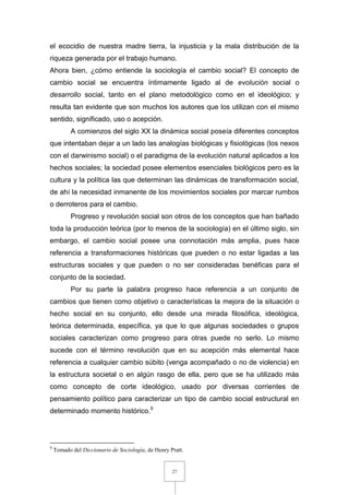 27
el ecocidio de nuestra madre tierra, la injusticia y la mala distribución de la
riqueza generada por el trabajo humano.
Ahora bien, ¿cómo entiende la sociología el cambio social? El concepto de
cambio social se encuentra íntimamente ligado al de evolución social o
desarrollo social, tanto en el plano metodológico como en el ideológico; y
resulta tan evidente que son muchos los autores que los utilizan con el mismo
sentido, significado, uso o acepción.
A comienzos del siglo XX la dinámica social poseía diferentes conceptos
que intentaban dejar a un lado las analogías biológicas y fisiológicas (los nexos
con el darwinismo social) o el paradigma de la evolución natural aplicados a los
hechos sociales; la sociedad posee elementos esenciales biológicos pero es la
cultura y la política las que determinan las dinámicas de transformación social,
de ahí la necesidad inmanente de los movimientos sociales por marcar rumbos
o derroteros para el cambio.
Progreso y revolución social son otros de los conceptos que han bañado
toda la producción teórica (por lo menos de la sociología) en el último siglo, sin
embargo, el cambio social posee una connotación más amplia, pues hace
referencia a transformaciones históricas que pueden o no estar ligadas a las
estructuras sociales y que pueden o no ser consideradas benéficas para el
conjunto de la sociedad.
Por su parte la palabra progreso hace referencia a un conjunto de
cambios que tienen como objetivo o características la mejora de la situación o
hecho social en su conjunto, ello desde una mirada filosófica, ideológica,
teórica determinada, específica, ya que lo que algunas sociedades o grupos
sociales caracterizan como progreso para otras puede no serlo. Lo mismo
sucede con el término revolución que en su acepción más elemental hace
referencia a cualquier cambio súbito (venga acompañado o no de violencia) en
la estructura societal o en algún rasgo de ella, pero que se ha utilizado más
como concepto de corte ideológico, usado por diversas corrientes de
pensamiento político para caracterizar un tipo de cambio social estructural en
determinado momento histórico.9
9
Tomado del Diccionario de Sociología, de Henry Pratt.
 