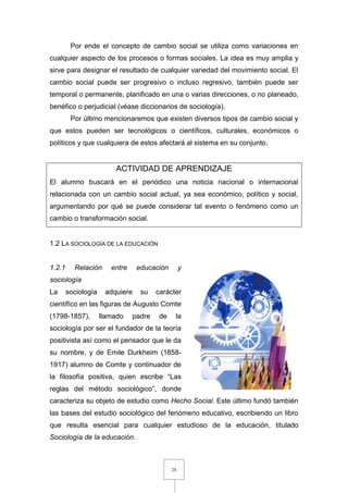 28
Por ende el concepto de cambio social se utiliza como variaciones en
cualquier aspecto de los procesos o formas sociales. La idea es muy amplia y
sirve para designar el resultado de cualquier variedad del movimiento social. El
cambio social puede ser progresivo o incluso regresivo, también puede ser
temporal o permanente, planificado en una o varias direcciones, o no planeado,
benéfico o perjudicial (véase diccionarios de sociología).
Por último mencionaremos que existen diversos tipos de cambio social y
que estos pueden ser tecnológicos o científicos, culturales, económicos o
políticos y que cualquiera de estos afectará al sistema en su conjunto.
ACTIVIDAD DE APRENDIZAJE
El alumno buscará en el periódico una noticia nacional o internacional
relacionada con un cambio social actual, ya sea económico, político y social,
argumentando por qué se puede considerar tal evento o fenómeno como un
cambio o transformación social.
1.2 LA SOCIOLOGÍA DE LA EDUCACIÓN
1.2.1 Relación entre educación y
sociología
La sociología adquiere su carácter
científico en las figuras de Augusto Comte
(1798-1857), llamado padre de la
sociología por ser el fundador de la teoría
positivista así como el pensador que le da
su nombre, y de Emile Durkheim (1858-
1917) alumno de Comte y continuador de
la filosofía positiva, quien escribe “Las
reglas del método sociológico”, donde
caracteriza su objeto de estudio como Hecho Social. Este último fundó también
las bases del estudio sociológico del fenómeno educativo, escribiendo un libro
que resulta esencial para cualquier estudioso de la educación, titulado
Sociología de la educación.
 