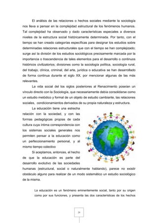 29
El análisis de las relaciones o hechos sociales mediante la sociología
nos lleva a pensar en la complejidad estructural de los fenómenos humanos.
Tal complejidad ha observado y dado características especiales a diversos
niveles de la estructura social históricamente determinada. Por tanto, con el
tiempo se han creado categorías específicas para designar los estudios sobre
determinadas relaciones estructurales que con el tiempo se han complejizado;
surge así la división de los estudios sociológicos precisamente marcada por la
importancia o trascendencia de tales elementos para el desarrollo o continuos
históricos civilizatorios; divisiones como la sociología política, sociología rural,
del trabajo, clínica, criminal, del arte, jurídica o educativa se han desarrollado
de forma continua durante el siglo XX, por mencionar algunas de las más
relevantes.
La vida social del los siglos posteriores al Renacimiento poseían un
vínculo directo con la Sociología, que necesariamente debía consolidarse como
un estudio metódico y formal de un objeto de estudio cambiante, las relaciones
sociales, condicionamientos derivados de su propia naturaleza y estructura.
La educación tiene una estrecha
relación con la sociedad, y con las
formas pedagógicas propias de cada
cultura cuya íntima correspondencia con
los sistemas sociales generales nos
permiten pensar a la educación como
un perfeccionamiento personal, y al
mismo tiempo colectivo
Si aceptamos, entonces, el hecho
de que la educación es parte del
desarrollo evolutivo de las sociedades
humanas (estructural, social o naturalmente hablando), parece no existir
obstáculo alguno para realizar de un modo sistemático un estudio sociológico
de la misma.
La educación es un fenómeno eminentemente social, tanto por su origen
como por sus funciones, y presenta las dos características de los hechos
 