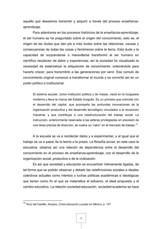 33
aquello que deseamos transmitir y adquirir a través del proceso enseñanza-
aprendizaje.
Para adentrarse en los procesos históricos de la enseñanza-aprendizaje,
el ser humano se ha preguntado sobre el origen del conocimiento, esto es, el
origen de las dudas que dan pie a más dudas sobre las relaciones, causas y
consecuencias de todas las cosas y fenómenos sobre la tierra. Esta duda y la
capacidad de sorprenderse o maravillarse transformó al ser humano en
científico recolector de datos y experiencias; así la sociedad ha visualizado la
necesidad de sistematizar la adquisición de conocimiento, ordenándolo para
hacerlo crecer, para transmitirlo a las generaciones por venir. Ese cúmulo de
conocimiento original comenzó a transformar el mundo y se convirtió así en un
poder político e institucional:
El sistema escolar, como institución política y de masas, nació en la burguesía
moderna y lleva la marca del Estado burgués. Es un proceso que coincide con
el desarrollo del capital, que acompaña las profundas innovaciones de la
organización productiva y del desarrollo tecnológico vinculados a la revolución
industrial, y que contribuye a una reestructuración del trabajo social. La
instrucción, anteriormente reservada a las esferas privilegiadas en previsión de
una tarea precisa de dirección, se vuelve un “valor” en el mercado de trabajo.12
A la escuela se va a recolectar datos y a experimentar, y al igual que el
trabajo se va a pasar de la teoría a la praxis. La filosofía social, en este caso la
educativa, observa así una relación de dependencia entre el desarrollo del
conocimiento en el proceso de enseñanza-aprendizaje, con el desarrollo de la
organización social, productiva o de la civilización.
Es así que sociedad y educación se encuentran íntimamente ligadas, de
tal forma que se podrán observar y debatir las redefiniciones sociales e ideales
colectivos actuales como intentos o luchas políticas académicas e ideológicas
que tienen como fin el que se materialice el esfuerzo, el ideal propuesto y el
cambio educativo. La relación sociedad-educación, sociedad-academia se hace
12
Ruíz del Castillo, Amparo, Crisis educación y poder en México, p. 127.
 