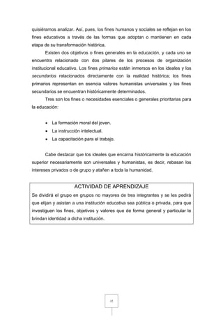 35
quisiéramos analizar. Así, pues, los fines humanos y sociales se reflejan en los
fines educativos a través de las formas que adoptan o mantienen en cada
etapa de su transformación histórica.
Existen dos objetivos o fines generales en la educación, y cada uno se
encuentra relacionado con dos pilares de los procesos de organización
institucional educativo. Los fines primarios están inmersos en los ideales y los
secundarios relacionados directamente con la realidad histórica; los fines
primarios representan en esencia valores humanistas universales y los fines
secundarios se encuentran históricamente determinados.
Tres son los fines o necesidades esenciales o generales prioritarias para
la educación:
 La formación moral del joven.
 La instrucción intelectual.
 La capacitación para el trabajo.
Cabe destacar que los ideales que encarna históricamente la educación
superior necesariamente son universales y humanistas, es decir, rebasan los
intereses privados o de grupo y atañen a toda la humanidad.
ACTIVIDAD DE APRENDIZAJE
Se dividirá el grupo en grupos no mayores de tres integrantes y se les pedirá
que elijan y asistan a una institución educativa sea pública o privada, para que
investiguen los fines, objetivos y valores que de forma general y particular le
brindan identidad a dicha institución.
 