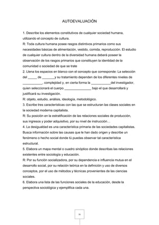 36
AUTOEVALUACIÓN
1. Describe los elementos constitutivos de cualquier sociedad humana,
utilizando el concepto de cultura.
R: Toda cultura humana posee rasgos distintivos primarios como sus
necesidades básicas de alimentación, vestido, comida, reproducción. El estudio
de cualquier cultura dentro de la diversidad humana deberá poseer la
observación de los rasgos primarios que constituyen la identidad de la
comunidad o sociedad de que se trate
2. Llena los espacios en blanco con el concepto que corresponde: La selección
del _____ de _______y su tratamiento dependen de los diferentes niveles de
___________, complejidad y, en cierta forma la ___________del investigador,
quien seleccionará el cuerpo _______________ bajo el que desarrollará y
justificará su investigación.
R: objeto, estudio, análisis, ideología, metodológico.
3. Escribe tres características con las que se estructuran las clases sociales en
la sociedad moderna capitalista.
R: Su posición en la estratificación de las relaciones sociales de producción,
sus ingresos y poder adquisitivo, por su nivel de instrucción…
4. La desigualdad es una característica primaria de las sociedades capitalistas.
Busca información sobre las causas que le han dado origen y describe un
fenómeno o hecho social donde tú puedas observar tal característica
estructural.
5. Elabora un mapa mental o cuadro sinóptico donde describas las relaciones
existentes entre sociología y educación.
R: Por su función socializadora, por su dependencia e influencia mutua en el
desarrollo social, por su relación teórica en la definición y uso de diversos
conceptos, por el uso de métodos y técnicas provenientes de las ciencias
sociales.
6. Elabora una lista de las funciones sociales de la educación, desde la
perspectiva sociológica y ejemplifica cada una.
 