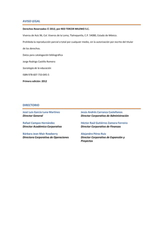 AVISO LEGAL
Derechos Reservados  2012, por RED TERCER MILENIO S.C.
Viveros de Asís 96, Col. Viveros de la Loma, Tlalnepantla, C.P. 54080, Estado de México.
Prohibida la reproducción parcial o total por cualquier medio, sin la autorización por escrito del titular
de los derechos.
Datos para catalogación bibliográfica
Jorge Rodrigo Castillo Romero
Sociología de la educación
ISBN 978-607-733-045-5
Primera edición: 2012
DIRECTORIO
José Luis García Luna Martínez
Director General
Rafael Campos Hernández
Director Académico Corporativo
Bárbara Jean Mair Rowberry
Directora Corporativa de Operaciones
Jesús Andrés Carranza Castellanos
Director Corporativo de Administración
Héctor Raúl Gutiérrez Zamora Ferreira
Director Corporativo de Finanzas
Alejandro Pérez Ruiz
Director Corporativo de Expansión y
Proyectos
 