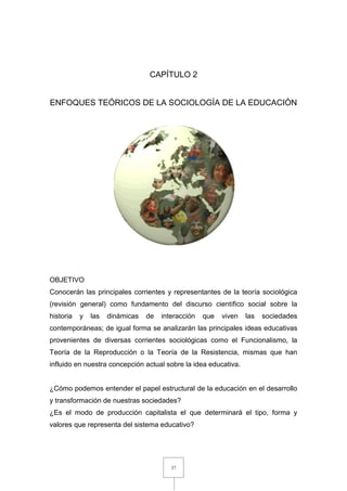 37
CAPÍTULO 2
ENFOQUES TEÓRICOS DE LA SOCIOLOGÍA DE LA EDUCACIÓN
OBJETIVO
Conocerán las principales corrientes y representantes de la teoría sociológica
(revisión general) como fundamento del discurso científico social sobre la
historia y las dinámicas de interacción que viven las sociedades
contemporáneas; de igual forma se analizarán las principales ideas educativas
provenientes de diversas corrientes sociológicas como el Funcionalismo, la
Teoría de la Reproducción o la Teoría de la Resistencia, mismas que han
influido en nuestra concepción actual sobre la idea educativa.
¿Cómo podemos entender el papel estructural de la educación en el desarrollo
y transformación de nuestras sociedades?
¿Es el modo de producción capitalista el que determinará el tipo, forma y
valores que representa del sistema educativo?
 