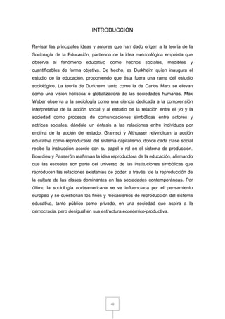 40
INTRODUCCIÓN
Revisar las principales ideas y autores que han dado origen a la teoría de la
Sociología de la Educación, partiendo de la idea metodológica empirista que
observa al fenómeno educativo como hechos sociales, medibles y
cuantificables de forma objetiva. De hecho, es Durkheim quien inaugura el
estudio de la educación, proponiendo que ésta fuera una rama del estudio
sociológico. La teoría de Durkheim tanto como la de Carlos Marx se elevan
como una visión holística o globalizadora de las sociedades humanas. Max
Weber observa a la sociología como una ciencia dedicada a la comprensión
interpretativa de la acción social y al estudio de la relación entre el yo y la
sociedad como procesos de comunicaciones simbólicas entre actores y
actrices sociales, dándole un énfasis a las relaciones entre individuos por
encima de la acción del estado. Gramsci y Althusser reivindican la acción
educativa como reproductora del sistema capitalismo, donde cada clase social
recibe la instrucción acorde con su papel o rol en el sistema de producción.
Bourdieu y Passerón reafirman la idea reproductora de la educación, afirmando
que las escuelas son parte del universo de las instituciones simbólicas que
reproducen las relaciones existentes de poder, a través de la reproducción de
la cultura de las clases dominantes en las sociedades contemporáneas. Por
último la sociología norteamericana se ve influenciada por el pensamiento
europeo y se cuestionan los fines y mecanismos de reproducción del sistema
educativo, tanto público como privado, en una sociedad que aspira a la
democracia, pero desigual en sus estructura económico-productiva.
 