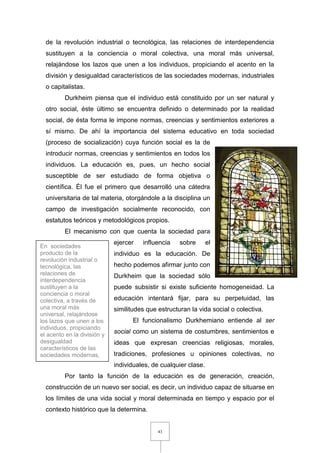 43
de la revolución industrial o tecnológica, las relaciones de interdependencia
sustituyen a la conciencia o moral colectiva, una moral más universal,
relajándose los lazos que unen a los individuos, propiciando el acento en la
división y desigualdad característicos de las sociedades modernas, industriales
o capitalistas.
Durkheim piensa que el individuo está constituido por un ser natural y
otro social, éste último se encuentra definido o determinado por la realidad
social, de ésta forma le impone normas, creencias y sentimientos exteriores a
sí mismo. De ahí la importancia del sistema educativo en toda sociedad
(proceso de socialización) cuya función social es la de
introducir normas, creencias y sentimientos en todos los
individuos. La educación es, pues, un hecho social
susceptible de ser estudiado de forma objetiva o
científica. Él fue el primero que desarrolló una cátedra
universitaria de tal materia, otorgándole a la disciplina un
campo de investigación socialmente reconocido, con
estatutos teóricos y metodológicos propios.
El mecanismo con que cuenta la sociedad para
ejercer influencia sobre el
individuo es la educación. De
hecho podemos afirmar junto con
Durkheim que la sociedad sólo
puede subsistir si existe suficiente homogeneidad. La
educación intentará fijar, para su perpetuidad, las
similitudes que estructuran la vida social o colectiva.
El funcionalismo Durkhemiano entiende al ser
social como un sistema de costumbres, sentimientos e
ideas que expresan creencias religiosas, morales,
tradiciones, profesiones u opiniones colectivas, no
individuales, de cualquier clase.
Por tanto la función de la educación es de generación, creación,
construcción de un nuevo ser social, es decir, un individuo capaz de situarse en
los límites de una vida social y moral determinada en tiempo y espacio por el
contexto histórico que la determina.
En sociedades
producto de la
revolución industrial o
tecnológica, las
relaciones de
interdependencia
sustituyen a la
conciencia o moral
colectiva, a través de
una moral más
universal, relajándose
los lazos que unen a los
individuos, propiciando
el acento en la división y
desigualdad
característicos de las
sociedades modernas,
industriales o
capitalistas.
 