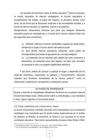 44
Los estudios de Durkheim sobre el hecho educativo14
fueron la escuela,
la acción educativa, la relación pedagógica, la función educadora o
sociabilizadota del estado, el papel del maestro, la disciplina escolar entre
otros; de tal forma que la educación responde a las necesidades sociales y a
través de ella se actualiza, se regenera, avanza y se perpetúa.
Recapitulando, observamos entonces que para que cualquier fenómeno
educativo pueda ser estudiado por y a través de la ciencia, deberá contar con
las siguientes tres condiciones:
a) Deberán referirse a hechos verificables capaces de observación,
señalando su lugar o función dentro del sistema social.
b) Que dichos hechos educativos presenten cierto grado de
homogeneidad que facilite el agruparlos en una sola categoría.
c) La pretensión de los estudios sólo deberá ser para conocerlos y
describirlos, sin pretender tener otro objetivo, es decir, que consisten
en expresar lo real y no juzgarlo (objetividad científica).
Y por tanto, tratará de conocer y explicar el origen y desarrollo de los
sistemas educativos, observando su génesis y funcionamiento, utilizando
métodos que Durkheim consideraba de la ciencia positiva15
como la
observación, clasificación, comparación y explicación causal.
ACTIVIDAD DE APRENDIZAJE
Buscar y describir la metodología utilizada por Durkheim en su estudio sobre la
división del trabajo social, reflexionando sobre su metodología, y sus resultados
o tesis, siguen vigentes en la sociedad actual.
2.2 TEORÍA COMPRENSIVA DE LA BUROCRACIA. WEBER
La teoría comprensiva o también conocida como interpretativa, es una tradición
sociológica muy importante que ha tenido fuertes repercusiones en el ámbito
de derecho, la filosofía, la economía, la historia y por supuesto en la teoría
sociológica educativa. Tiene como representante principal a Max Weber (1864-
14
Ver Durkheim Emile, Sociología de la educación, Ed. Colofón, México 2005.
15
Ver en diccionario enciclopédico o de sociología; Positivismo.
 