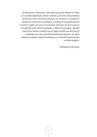 2
Se entiende por “humanismo” toda cultura que pueda rebasar los límites
de un pueblo adquiriendo carácter universal y, por tanto, toda enseñanza
que tienda a hacer a los seres humanos más “humanos” y a acentuar lo
esencial por encima de lo contingente, el sentido de humanidad sobre el
de nación o región. Así, pues, el humanismo tanto más rico tanto mayor es
la facultad de crear valores de atracción e influencia universales, depende
menos de la materia o materias que se hagan estudiar que del modo de
enseñarlas y por tanto, del ideal humanista del educador, que sabrá
extraer de cualquier materia de enseñanza, el contenido humano del que
se hallan cargados.
FERNANDO DE ACEVEDO
 