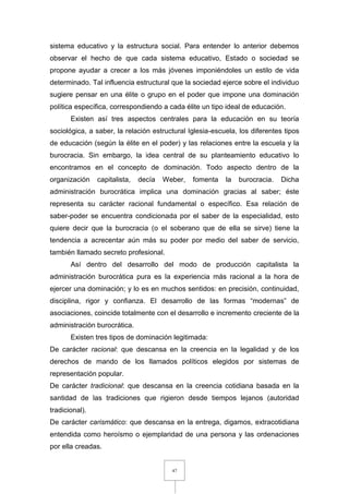47
sistema educativo y la estructura social. Para entender lo anterior debemos
observar el hecho de que cada sistema educativo, Estado o sociedad se
propone ayudar a crecer a los más jóvenes imponiéndoles un estilo de vida
determinado. Tal influencia estructural que la sociedad ejerce sobre el individuo
sugiere pensar en una élite o grupo en el poder que impone una dominación
política específica, correspondiendo a cada élite un tipo ideal de educación.
Existen así tres aspectos centrales para la educación en su teoría
sociológica, a saber, la relación estructural Iglesia-escuela, los diferentes tipos
de educación (según la élite en el poder) y las relaciones entre la escuela y la
burocracia. Sin embargo, la idea central de su planteamiento educativo lo
encontramos en el concepto de dominación. Todo aspecto dentro de la
organización capitalista, decía Weber, fomenta la burocracia. Dicha
administración burocrática implica una dominación gracias al saber; éste
representa su carácter racional fundamental o específico. Esa relación de
saber-poder se encuentra condicionada por el saber de la especialidad, esto
quiere decir que la burocracia (o el soberano que de ella se sirve) tiene la
tendencia a acrecentar aún más su poder por medio del saber de servicio,
también llamado secreto profesional.
Así dentro del desarrollo del modo de producción capitalista la
administración burocrática pura es la experiencia más racional a la hora de
ejercer una dominación; y lo es en muchos sentidos: en precisión, continuidad,
disciplina, rigor y confianza. El desarrollo de las formas “modernas” de
asociaciones, coincide totalmente con el desarrollo e incremento creciente de la
administración burocrática.
Existen tres tipos de dominación legitimada:
De carácter racional: que descansa en la creencia en la legalidad y de los
derechos de mando de los llamados políticos elegidos por sistemas de
representación popular.
De carácter tradicional: que descansa en la creencia cotidiana basada en la
santidad de las tradiciones que rigieron desde tiempos lejanos (autoridad
tradicional).
De carácter carismático: que descansa en la entrega, digamos, extracotidiana
entendida como heroísmo o ejemplaridad de una persona y las ordenaciones
por ella creadas.
 