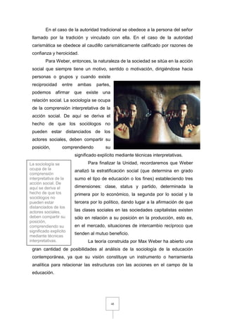 48
En el caso de la autoridad tradicional se obedece a la persona del señor
llamado por la tradición y vinculado con ella. En el caso de la autoridad
carismática se obedece al caudillo carismáticamente calificado por razones de
confianza y heroicidad.
Para Weber, entonces, la naturaleza de la sociedad se sitúa en la acción
social que siempre tiene un motivo, sentido o motivación, dirigiéndose hacia
personas o grupos y cuando existe
reciprocidad entre ambas partes,
podemos afirmar que existe una
relación social. La sociología se ocupa
de la comprensión interpretativa de la
acción social. De aquí se deriva el
hecho de que los sociólogos no
pueden estar distanciados de los
actores sociales, deben compartir su
posición, comprendiendo su
significado explícito mediante técnicas interpretativas.
Para finalizar la Unidad, recordaremos que Weber
analizó la estratificación social (que determina en grado
sumo el tipo de educación o los fines) estableciendo tres
dimensiones: clase, status y partido, determinada la
primera por lo económico, la segunda por lo social y la
tercera por lo político, dando lugar a la afirmación de que
las clases sociales en las sociedades capitalistas existen
sólo en relación a su posición en la producción, esto es,
en el mercado, situaciones de intercambio recíproco que
tienden al mutuo beneficio.
La teoría construida por Max Weber ha abierto una
gran cantidad de posibilidades al análisis de la sociología de la educación
contemporánea, ya que su visión constituye un instrumento o herramienta
analítica para relacionar las estructuras con las acciones en el campo de la
educación.
La sociología se
ocupa de la
comprensión
interpretativa de la
acción social. De
aquí se deriva el
hecho de que los
sociólogos no
pueden estar
distanciados de los
actores sociales,
deben compartir su
posición,
comprendiendo su
significado explícito
mediante técnicas
interpretativas.
 