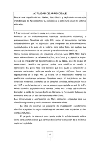 49
ACTIVIDAD DE APRENDIZAJE
Buscar una biografía de Max Weber, describiendo y explicando su concepto
metodológico de Tipos Ideales y su aplicación a la estructura actual del sistema
educativo.
2.3 MATERIALISMO HISTÓRICO: MARX, ALTHUSSER, GRAMSCI
Producto de las transformaciones históricas (revoluciones modernas) y
preocupaciones filosóficas del siglo XIX, surge el pensamiento marxista
caracterizándose por su capacidad para interpretar las transformaciones
socioculturales a lo largo de la historia, pero sobre todo, por explicar las
consecuencias humanas de los cambios y transformaciones históricos.
Como muchos pensadores de relevancia universal, Marx (1818-1883) logró
crear todo un sistema de reflexión filosófica, económica y sociopolítica, capaz
no sólo de interpretar las transformaciones de su época, sino de otorgar al
conocimiento científico en general pautas para modificar el mundo y
reorientarlo. Es, pues, toda una tradición que nos ayuda a comprender a
nuestras sociedades modernas desde sus orígenes históricos, hasta sus
repercusiones en el siglo XXI. De hecho, sin el materialismo histórico no
podríamos explicarnos procesos históricos como el surgimiento de los
sindicatos modernos, la defensa de los derechos laborales, la Revolución Rusa
de 1917 y su derivación en lo que se conoce como socialismo real de la Ex
Unión Soviética, el proceso de la llamada Guerra Fría, la idea del estado de
bienestar, la caída del muro de Berlín en Alemania, la Revolución Cubana o la
economía mixta de un país tan importante como China.
Los compromisos y aportaciones de Marx podríamos enlistarlos para no
ahondar mayormente y continuar con sus ideas educativas:
La idea de construir un programa de investigación estrictamente
científico apegado a las reglas metodológicas hasta entonces impuestas por las
ciencias naturales.
El proyecto de construir una ciencia social lo suficientemente crítica
como para aportar análisis que permitan transformar la situación de la moderna
sociedad capitalista.
 