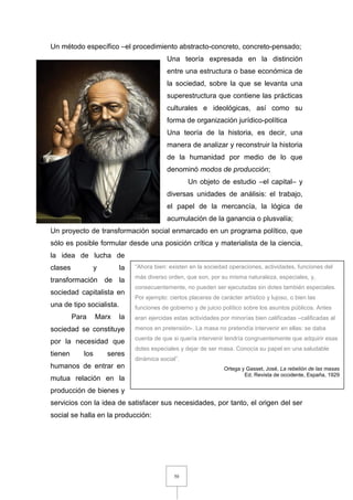 50
Un método específico –el procedimiento abstracto-concreto, concreto-pensado;
Una teoría expresada en la distinción
entre una estructura o base económica de
la sociedad, sobre la que se levanta una
superestructura que contiene las prácticas
culturales e ideológicas, así como su
forma de organización jurídico-política
Una teoría de la historia, es decir, una
manera de analizar y reconstruir la historia
de la humanidad por medio de lo que
denominó modos de producción;
Un objeto de estudio –el capital– y
diversas unidades de análisis: el trabajo,
el papel de la mercancía, la lógica de
acumulación de la ganancia o plusvalía;
Un proyecto de transformación social enmarcado en un programa político, que
sólo es posible formular desde una posición crítica y materialista de la ciencia,
la idea de lucha de
clases y la
transformación de la
sociedad capitalista en
una de tipo socialista.
Para Marx la
sociedad se constituye
por la necesidad que
tienen los seres
humanos de entrar en
mutua relación en la
producción de bienes y
servicios con la idea de satisfacer sus necesidades, por tanto, el origen del ser
social se halla en la producción:
“Ahora bien: existen en la sociedad operaciones, actividades, funciones del
más diverso orden, que son, por su misma naturaleza, especiales, y,
consecuentemente, no pueden ser ejecutadas sin dotes también especiales.
Por ejemplo: ciertos placeres de carácter artístico y lujoso, o bien las
funciones de gobierno y de juicio político sobre los asuntos públicos. Antes
eran ejercidas estas actividades por minorías bien calificadas –calificadas al
menos en pretensión-. La masa no pretendía intervenir en ellas: se daba
cuenta de que si quería intervenir tendría congruentemente que adquirir esas
dotes especiales y dejar de ser masa. Conocía su papel en una saludable
dinámica social”.
Ortega y Gasset, José, La rebelión de las masas
Ed. Revista de occidente, España, 1929
 