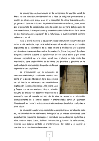 52
La conciencia es determinante en la concepción del cambio social de
Marx, la cual consiste precisamente en la idea de conjuntar pensamiento y
acción, en elegir entre actuar y no, en la capacidad de criticar la propia acción,
proyectando cambios a futuro. El potencial humano se entiende, pues, tanto
por el desarrollo de capacidades como la acción que deviene del allegarse lo
que necesitamos. Las capacidades y sus necesidades hablarán así de la forma
en que los humanos se apropian de la naturaleza, la cual dependerá siempre
del entorno social.
Para la teoría marxista la educación posee una función conservadora del
orden social existente, cuya característica esencial (en el modo de producción
capitalista) es la explotación de la clase obrera o trabajadora por aquellos
propietarios o dueños de los medios de producción (clase burguesa). La clase
burguesa siempre buscará la reproducción de su status social y por ende
siempre necesitará de una clase social que produzca a bajo costo las
mercancías, para luego obtener de su venta una plusvalía o ganancia sin la
cual no habría acumulación de capital, de la cual
depende la idea capitalista.
La preocupación por la educación se
centra tanto en la reproducción del sistema, tanto
como en la posible liberación de la clase obrera
de tal función o mecanismo de sometimiento-
explotación (sociedad socialista). De hecho Marx
y Engels uno de sus contemporáneos, articulan
la lucha de clases y el desarrollo histórico de la
educación con el rotundo rechazo de la idea de ubicar a la educación
exclusivamente en el ámbito escolar y entendiéndola como un quehacer
histórico del ser humano, estrechamente vinculado con la práctica productiva a
nivel social.
La educación en el mundo capitalista se caracteriza por ser clasista, esto
es, se convierte en un instrumento ideológico de las clases dominantes para
perpetuar las relaciones desiguales y reproducir las condiciones existentes a
nivel cultural como ideas, hábitos, costumbres y formas de relacionarse,
mismas que dejarán sentado el mantenimiento del poder y el control o
dominación social de una clase sobre otra.
 