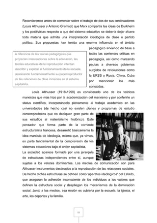 53
Recordaremos antes de comentar sobre el trabajo de dos de sus continuadores
(Louis Althusser y Antonio Gramsci) que Marx compartía las ideas de Durkheim
y los positivistas respecto a que del sistema educativo se debería dejar afuera
toda materia que admita una interpretación ideológica de clase o partido
político. Sus propuestas han tenido una enorme influencia en el ámbito
pedagógico sirviendo de base a
todas las corrientes críticas en
pedagogía, así como marcando
pautas a diversos gobiernos
surgidos de revoluciones como
la URSS o Rusia, China, Cuba
por mencionar los más
conocidos.
Louis Althusser (1918-1990) es considerado uno de los teóricos
marxistas que más hizo por la academización del marxismo y por conferirle un
status científico, incorporándolo plenamente al trabajo académico en las
universidades (de hecho casi no existen planes y programas de estudio
contemporáneos que no dediquen gran parte de
sus estudios al materialismo histórico). Este
pensador que forma parte de la corriente
estructuralista francesa, desarrolló básicamente la
idea marxista de ideología, misma que, ya vimos,
es parte fundamental de la comprensión de los
sistemas educativos bajo el orden capitalista.
La sociedad aparece formada por una jerarquía
de estructuras independientes entre sí, aunque
sujetas a los valores dominantes. Los medios de comunicación son para
Althusser instrumentos destinados a la reproducción de las relaciones sociales.
De hecho dichas estructuras se definen como 'aparatos ideológicos' del Estado,
que aseguran la adhesión inconsciente de los individuos a los valores que
definen la estructura social y despliegan los mecanismos de la dominación
social. Junto a los medios, esa misión es cubierta por la escuela, la iglesia, el
arte, los deportes y la familia.
A diferencia de las teorías pedagógicas que
proyectan intervenciones sobre la educación, las
teorías educativas de la reproducción intentan
describir y explicar el funcionamiento de la escuela,
destacando fundamentalmente su papel reproductor
de las relaciones de clase inmersas en el sistema
capitalista.
 