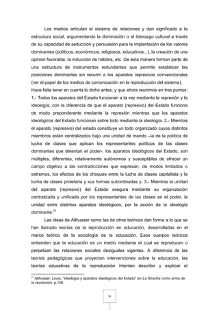 54
Los medios articulan el sistema de relaciones y dan significado a la
estructura social, argumentando la dominación o el liderazgo cultural a través
de su capacidad de seducción y persuasión para la implantación de los valores
dominantes (políticos, económicos, religiosos, educativos...), la creación de una
opinión favorable, la inducción de hábitos, etc. De ésta manera forman parte de
una estructura de instrumentos redundantes que permite establecer las
posiciones dominantes sin recurrir a los aparatos represivos convencionales
(ver el papel de los medios de comunicación en la reproducción del sistema).
Hace falta tener en cuenta lo dicho antes, y que ahora reunimos en tres puntos:
1.- Todos los aparatos del Estado funcionan a la vez mediante la represión y la
ideología, con la diferencia de que el aparato (represivo) del Estado funciona
de modo preponderante mediante la represión mientras que los aparatos
ideológicos del Estado funcionan sobre todo mediante la ideología. 2.- Mientras
el aparato (represivo) del estado constituye un todo organizado cuyos distintos
miembros están centralizados bajo una unidad de mando –la de la política de
lucha de clases que aplican los representantes políticos de las clases
dominantes que detentan el poder-, los aparatos ideológicos del Estado, son
múltiples, diferentes, relativamente autónomos y susceptibles de ofrecer un
campo objetivo a las contradicciones que expresan, de modos limitados o
extremos, los efectos de los choques entre la lucha de clases capitalista y la
lucha de clases proletaria y sus formas subordinadas y, 3.- Mientras la unidad
del aparato (represivo) del Estado asegura mediante su organización
centralizada y unificada por los representantes de las clases en el poder, la
unidad entre distintos aparatos ideológicos, por la acción de la ideología
dominante.21
Las ideas de Althusser como las de otros teóricos dan forma a lo que se
han llamado teorías de la reproducción en educación, desarrolladas en el
marco teórico de la sociología de la educación. Esos cuerpos teóricos
entienden que la educación es un medio mediante el cual se reproducen o
perpetúan las relaciones sociales desiguales vigentes. A diferencia de las
teorías pedagógicas que proyectan intervenciones sobre la educación, las
teorías educativas de la reproducción intentan describir y explicar el
21
Althusser, Louis, “Ideología y aparatos ideológicos del Estado” en La filosofía como arma de
la revolución, p.108.
 