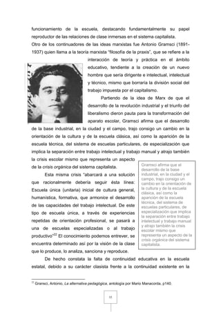 55
funcionamiento de la escuela, destacando fundamentalmente su papel
reproductor de las relaciones de clase inmersas en el sistema capitalista.
Otro de los continuadores de las ideas marxistas fue Antonio Gramsci (1891-
1937) quien llama a la teoría marxista “filosofía de la praxis”, que se refiere a la
interacción de teoría y práctica en el ámbito
educativo, tendiente a la creación de un nuevo
hombre que sería dirigente e intelectual, intelectual
y técnico, mismo que borraría la división social del
trabajo impuesta por el capitalismo.
Partiendo de la idea de Marx de que el
desarrollo de la revolución industrial y el triunfo del
liberalismo dieron pauta para la transformación del
aparato escolar, Gramsci afirma que el desarrollo
de la base industrial, en la ciudad y el campo, trajo consigo un cambio en la
orientación de la cultura y de la escuela clásica, así como la aparición de la
escuela técnica, del sistema de escuelas particulares, de especialización que
implica la separación entre trabajo intelectual y trabajo manual y atrajo también
la crisis escolar mismo que representa un aspecto
de la crisis orgánica del sistema capitalista.
Esta misma crisis “abarcará a una solución
que racionalmente debería seguir ésta línea:
Escuela única (unitaria) inicial de cultura general,
humanística, formativa, que armonice el desarrollo
de las capacidades del trabajo intelectual. De este
tipo de escuela única, a través de experiencias
repetidas de orientación profesional, se pasará a
una de escuelas especializadas o al trabajo
productivo”22
El conocimiento podemos entrever, se
encuentra determinado así por la visión de la clase
que lo produce, lo analiza, sanciona y reproduce.
De hecho constata la falta de continuidad educativa en la escuela
estatal, debido a su carácter clasista frente a la continuidad existente en la
22
Gransci, Antonio, La alternativa pedagógica, antología por Mario Manacorda, p140.
Gramsci afirma que el
desarrollo de la base
industrial, en la ciudad y el
campo, trajo consigo un
cambio en la orientación de
la cultura y de la escuela
clásica, así como la
aparición de la escuela
técnica, del sistema de
escuelas particulares, de
especialización que implica
la separación entre trabajo
intelectual y trabajo manual
y atrajo también la crisis
escolar mismo que
representa un aspecto de la
crisis orgánica del sistema
capitalista.
 