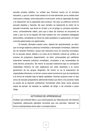 56
escuela privada católica. La unidad que Gramsci busca en el principio
educativo, y que en cierto modo existía en el nivel elemental, es la unidad entre
instrucción y trabajo, entre educación e instrucción, entre la capacidad de dirigir
y la adquisición de la capacidad para producir. De aquí su polémica contra la
escuela idealista y fascista. De aquí también se desprende la visión de la
escuela humanista, que tenía en el latín y en el griego su principio educativo
único, universalmente válido, pero que a decir de Gramsci se encuentra en
crisis y que no se ha logrado del todo sustituir por una verdadera pedagogía
democrática, consistente en hacer de cada ciudadano un gobernante, en hacer
coincidir gobernantes con gobernados.
El estudio, afirmaba nuestro autor, deberá ser desinteresado, es decir,
que no tenga objetivos prácticos inmediatos o demasiado inmediatos, debiendo
ser de carácter formativo, auque sea instructivo (rico en nociones concretas).
En la escuela actual, debido a la crisis de la tradición cultural se verifica un
proceso de progresiva degeneración, es decir, preocupadas por satisfacer
solamente intereses prácticos inmediatos, vinculados a las necesidades de
corte técnico productivo. De hecho la escuela tradicional bajo la concepción
materialista histórica ha sido oligárquica por estar destinada a la nueva
generación de los grupos dirigentes. De hecho no es la adquisición de
capacidades directivas o a formar nuevos seres humanos lo que da importancia
a la forma de enseñar bajo la égida capitalista. Gramsci propone crear un tipo
único de escuela preparatoria (elemental-media) que lleve a los jóvenes hasta
la puerta de la elección profesional, formándolo entre tanto como persona
capaz de pensar, de estudiar su realidad, de dirigir, o de controlar a quien
dirige.
ACTIVIDAD DE APRENDIZAJE
Analizar qué entiende Marx y sus continuadores por Reproducción del Sistema
Capitalista, elaborando ejemplos concretos que nos permitan “aterrizar” de
forma contemporánea dicha idea o concepto teórico.
 
