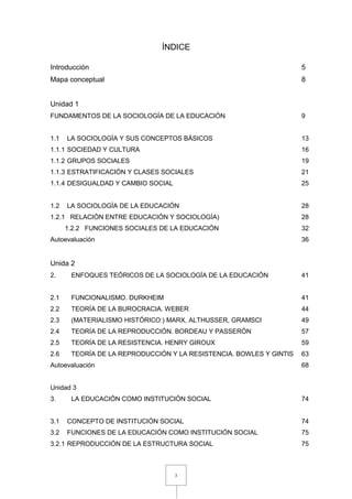 3
ÍNDICE
Introducción 5
Mapa conceptual 8
Unidad 1
FUNDAMENTOS DE LA SOCIOLOGÍA DE LA EDUCACIÓN 9
1.1 LA SOCIOLOGÍA Y SUS CONCEPTOS BÁSICOS 13
1.1.1 SOCIEDAD Y CULTURA 16
1.1.2 GRUPOS SOCIALES 19
1.1.3 ESTRATIFICACIÓN Y CLASES SOCIALES 21
1.1.4 DESIGUALDAD Y CAMBIO SOCIAL 25
1.2 LA SOCIOLOGÍA DE LA EDUCACIÓN 28
1.2.1 RELACIÓN ENTRE EDUCACIÓN Y SOCIOLOGÍA) 28
1.2.2 FUNCIONES SOCIALES DE LA EDUCACIÓN 32
Autoevaluación 36
Unida 2
2. ENFOQUES TEÓRICOS DE LA SOCIOLOGÍA DE LA EDUCACIÓN 41
2.1 FUNCIONALISMO. DURKHEIM 41
2.2 TEORÍA DE LA BUROCRACIA. WEBER 44
2.3 (MATERIALISMO HISTÓRICO:) MARX, ALTHUSSER, GRAMSCI 49
2.4 TEORÍA DE LA REPRODUCCIÓN. BORDEAU Y PASSERÓN 57
2.5 TEORÍA DE LA RESISTENCIA. HENRY GIROUX 59
2.6 TEORÍA DE LA REPRODUCCIÓN Y LA RESISTENCIA. BOWLES Y GINTIS 63
Autoevaluación 68
Unidad 3
3. LA EDUCACIÓN COMO INSTITUCIÓN SOCIAL 74
3.1 CONCEPTO DE INSTITUCIÓN SOCIAL 74
3.2 FUNCIONES DE LA EDUCACIÓN COMO INSTITUCIÓN SOCIAL 75
3.2.1 REPRODUCCIÓN DE LA ESTRUCTURA SOCIAL 75
 