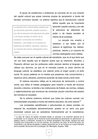 58
El grupo de académicos o profesores se convierte así en una variante
del capital cultural que posee maneras propias de apropiación a través del
llamado currículum escolar. Lo anterior significa que la reproducción cultural
define aquello que es importante
aprender (capital cultural) y con ello
la estructura de relaciones de
poder o de clases sociales al
interior de la sociedad.
La escuela nos enseña a
obedecer, a ser leales con el
sistema al legitimizar los hábitos,
prácticas, valores y un conjunto de
normas catalogadas como válidas.
Se debe procurar así el capital cultural del estudiante, que es el que tiene que
ver con todo aquello que el régimen quiere que se interiorice. Bourdieu y
Passerón afirman que los profesores están siempre atentos al lenguaje que
utilizan sus alumnos, ya que en el mercado cuando un joven domina tal
lenguaje cultural, se establece una relación entre el origen social y el éxito
social. En pocas palabras en la medida que poseamos más conocimientos y
sepamos cómo utilizarlos, podremos ascender de clase social y tener éxito.
El sistema educativo refleja así la estructura de dominación y control
social, que utiliza el trabajo pedagógico para imponer a través del accionar
docente y directivo, la familia y las instituciones de Estado, las normas, códigos
y reglamentaciones que enmarcan las conductas (acción coercitiva del estado)
del individuo en sociedad.
De lo anterior podemos entrever que todas las culturas cuentan con
arbitrariedades impuestas a través del sistema educativo, de corte cultural.23
Las sociedades estratificadas o estructuradas en clases sociales, en
especial las sociedades latinoamericanas, poseen en su seno una gran
diversidad cultural que se caracteriza históricamente por la coexistencia,
23
La idea de cultura ha estado vinculada desde un principio a la evolución general de la
humanidad, es el conjunto de la herencia social transmitida de generación en generación: La
palabra cultura o civilización, tomada en su sentido etnográfico más amplio, designa ese todo
complejo que comprende a su vez las ciencias, las creencias, las artes, la moral las leyes, las
costumbres y las demás facultades y hábitos adquiridos por el ser humano en cuanto miembro
de la sociedad. Diccionario de la sociología, Ed. Mensajero, España, 1998.
La reproducción cultural define aquello que
es importante aprender (capital cultural) y
con ello la estructura de relaciones de poder
o de clases sociales al interior de la
sociedad. La escuela nos enseña a
obedecer, a ser leales con el sistema al
legitimizar los hábitos, prácticas, valores y
un conjunto de normas catalogadas como
válidas.
 