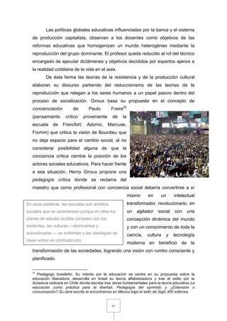 61
Las políticas globales educativas influenciadas por la banca y el sistema
de producción capitalista, observan a los docentes como objetivos de las
reformas educativas que homogenizan un mundo heterogéneo mediante la
reproducción del grupo dominante. El profesor queda reducido al rol del técnico
encargado de ejecutar dictámenes y objetivos decididos por expertos ajenos a
la realidad cotidiana de la vida en el aula.
De ésta forma las teorías de la resistencia y de la producción cultural
elaboran su discurso partiendo del reduccionismo de las teorías de la
reproducción que relegan a los seres humanos a un papel pasivo dentro del
proceso de socialización. Giroux basa su propuesta en el concepto de
concienciación de Paulo Freire26
(pensamiento crítico proveniente de la
escuela de Francfort: Adorno, Marcuse,
Fromm) que critica la visión de Bourdieu que
no deja espacio para el cambio social, al no
considerar posibilidad alguna de que la
conciencia crítica cambie la posición de los
actores sociales educativos. Para hacer frente
a esa situación, Henry Giroux propone una
pedagogía crítica donde se reclama del
maestro que como profesional con conciencia social debería convertirse a sí
mismo en un intelectual
transformador, revolucionario, en
un agitador social con una
concepción dinámica del mundo
y con un conocimiento de toda la
ciencia, cultura y tecnología
moderna en beneficio de la
transformación de las sociedades, logrando una visión con rumbo consciente y
planificado.
26
Pedagogo brasileño. Su interés por la educación se centra en su propuesta sobre la
educación liberadora; desarrolla en brasil su teoría alfabetizadora y tras el exilio por la
dictadura radicará en Chile donde escribe tres obras fundamentales para la teoría educativa La
educación como práctica para la libertad, Pedagogía del oprimido y ¿Extensión o
comunicación? Su obra escrita la encontramos en México bajo el sello de Siglo XXI editores.
En otras palabras, las escuelas son ámbitos
sociales que se caracterizan porque en ellas los
planes de estudio ocultos compiten con los
evidentes, las culturas —dominantes y
subordinadas — se enfrentan y las ideologías de
clase entran en contradicción.
 