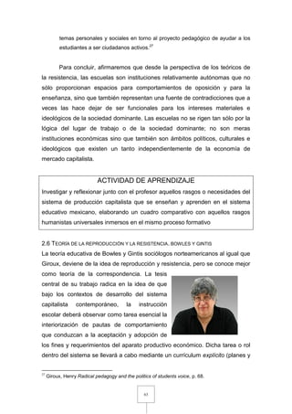 63
temas personales y sociales en torno al proyecto pedagógico de ayudar a los
estudiantes a ser ciudadanos activos.27
Para concluir, afirmaremos que desde la perspectiva de los teóricos de
la resistencia, las escuelas son instituciones relativamente autónomas que no
sólo proporcionan espacios para comportamientos de oposición y para la
enseñanza, sino que también representan una fuente de contradicciones que a
veces las hace dejar de ser funcionales para los intereses materiales e
ideológicos de la sociedad dominante. Las escuelas no se rigen tan sólo por la
lógica del lugar de trabajo o de la sociedad dominante; no son meras
instituciones económicas sino que también son ámbitos políticos, culturales e
ideológicos que existen un tanto independientemente de la economía de
mercado capitalista.
ACTIVIDAD DE APRENDIZAJE
Investigar y reflexionar junto con el profesor aquellos rasgos o necesidades del
sistema de producción capitalista que se enseñan y aprenden en el sistema
educativo mexicano, elaborando un cuadro comparativo con aquellos rasgos
humanistas universales inmersos en el mismo proceso formativo
2.6 TEORÍA DE LA REPRODUCCIÓN Y LA RESISTENCIA. BOWLES Y GINTIS
La teoría educativa de Bowles y Gintis sociólogos norteamericanos al igual que
Giroux, deviene de la idea de reproducción y resistencia, pero se conoce mejor
como teoría de la correspondencia. La tesis
central de su trabajo radica en la idea de que
bajo los contextos de desarrollo del sistema
capitalista contemporáneo, la instrucción
escolar deberá observar como tarea esencial la
interiorización de pautas de comportamiento
que conduzcan a la aceptación y adopción de
los fines y requerimientos del aparato productivo económico. Dicha tarea o rol
dentro del sistema se llevará a cabo mediante un currículum explícito (planes y
27
Giroux, Henry Radical pedagogy and the politics of students voice, p. 68.
 