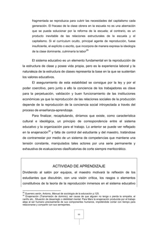 66
fragmentada se reproduzca para cubrir las necesidades del capitalismo cada
generación. El fracaso de la clase obrera en la escuela no es una aberración
que se pueda solucionar por la reforma de la escuela; al contrario, es un
producto inevitable de las relaciones estructurales de la escuela y el
capitalismo. Si el currículum oculto, principal agente de reproducción, fuese
insuficiente, el explícito o escrito, que incorpora de manera expresa la ideología
de la clase dominante, culminaría la labor29
El sistema educativo es un elemento fundamental en la reproducción de
la estructura de clase y posee vida propia, pero es la experiencia laboral y la
naturaleza de la estructura de clases representa la base en la que se sustentan
los valores educativos.
El aseguramiento de esta estabilidad se consigue por la ley y por el
poder coercitivo, pero junto a ello la conciencia de los trabajadores es clave
para la perpetuación, validación y buen funcionamiento de las instituciones
económicas ya que la reproducción de las relaciones sociales de la producción
depende de la reproducción de la conciencia social introyectada a través del
proceso de enseñanza-aprendizaje.
Para finalizar, recapitulando, diríamos que existe, como característica
cultural e ideológica, un principio de correspondencia entre el sistema
educativo y la organización para el trabajo. Lo anterior se puede ver reflejado
en la enajenación30
y falta de control del estudiante y del maestro, tratándose
de contrarrestar por medio de un sistema de competencias que mantiene una
tensión constante, manipulados tales actores por una serie permanente y
exhaustiva de evaluaciones clasificatorias de corte siempre meritocrático.
ACTIVIDAD DE APRENDIZAJE
Dividiendo al salón por equipos, el maestro motivará la reflexión de los
estudiantes que discutirán, con una visión crítica, los rasgos o elementos
constitutivos de la teoría de la reproducción inmersos en el sistema educativo
29
Guerrero serón, Antonio, Manual de sociología de la educación p.125.
30
Enajenación (Transmisión de dominio); ser causa de que alguien no tenga o pierda la simpatía, el
cariño etc., Situación de desarreglo o debilidad mental. Para Marx la enajenación producida por el trabajo
aleja al ser humano precisamente de sus componentes humanos, impidiéndole contar con tiempo para
relacionarse y compartir con sus semejantes.
 