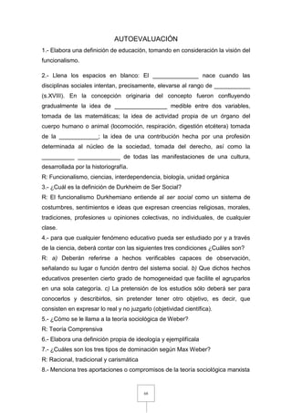 68
AUTOEVALUACIÓN
1.- Elabora una definición de educación, tomando en consideración la visión del
funcionalismo.
2.- Llena los espacios en blanco: El ______________ nace cuando las
disciplinas sociales intentan, precisamente, elevarse al rango de ___________
(s.XVIII). En la concepción originaria del concepto fueron confluyendo
gradualmente la idea de ________________ medible entre dos variables,
tomada de las matemáticas; la idea de actividad propia de un órgano del
cuerpo humano o animal (locomoción, respiración, digestión etcétera) tomada
de la ____________; la idea de una contribución hecha por una profesión
determinada al núcleo de la sociedad, tomada del derecho, así como la
__________ _____________ de todas las manifestaciones de una cultura,
desarrollada por la historiografía.
R: Funcionalismo, ciencias, interdependencia, biología, unidad orgánica
3.- ¿Cuál es la definición de Durkheim de Ser Social?
R: El funcionalismo Durkhemiano entiende al ser social como un sistema de
costumbres, sentimientos e ideas que expresan creencias religiosas, morales,
tradiciones, profesiones u opiniones colectivas, no individuales, de cualquier
clase.
4.- para que cualquier fenómeno educativo pueda ser estudiado por y a través
de la ciencia, deberá contar con las siguientes tres condiciones ¿Cuáles son?
R: a) Deberán referirse a hechos verificables capaces de observación,
señalando su lugar o función dentro del sistema social. b) Que dichos hechos
educativos presenten cierto grado de homogeneidad que facilite el agruparlos
en una sola categoría. c) La pretensión de los estudios sólo deberá ser para
conocerlos y describirlos, sin pretender tener otro objetivo, es decir, que
consisten en expresar lo real y no juzgarlo (objetividad científica).
5.- ¿Cómo se le llama a la teoría sociológica de Weber?
R: Teoría Comprensiva
6.- Elabora una definición propia de ideología y ejemplifícala
7.- ¿Cuáles son los tres tipos de dominación según Max Weber?
R: Racional, tradicional y carismática
8.- Menciona tres aportaciones o compromisos de la teoría sociológica marxista
 