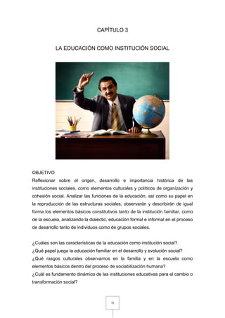 70
CAPÍTULO 3
LA EDUCACIÓN COMO INSTITUCIÓN SOCIAL
OBJETIVO
Reflexionar sobre el origen, desarrollo e importancia histórica de las
instituciones sociales, como elementos culturales y políticos de organización y
cohesión social. Analizar las funciones de la educación, así como su papel en
la reproducción de las estructuras sociales, observarán y describirán de igual
forma los elementos básicos constitutivos tanto de la institución familiar, como
de la escuela, analizando la dialéctic, educación formal e informal en el proceso
de desarrollo tanto de individuos como de grupos sociales.
¿Cuáles son las características de la educación como institución social?
¿Qué papel juega la educación familiar en el desarrollo y evolución social?
¿Qué rasgos culturales observamos en la familia y en la escuela como
elementos básicos dentro del proceso de sociabilización humana?
¿Cuál es fundamento dinámico de las instituciones educativas para el cambio o
transformación social?
 