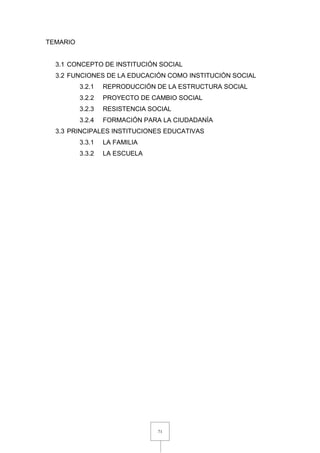 71
TEMARIO
3.1 CONCEPTO DE INSTITUCIÓN SOCIAL
3.2 FUNCIONES DE LA EDUCACIÓN COMO INSTITUCIÓN SOCIAL
3.2.1 REPRODUCCIÓN DE LA ESTRUCTURA SOCIAL
3.2.2 PROYECTO DE CAMBIO SOCIAL
3.2.3 RESISTENCIA SOCIAL
3.2.4 FORMACIÓN PARA LA CIUDADANÍA
3.3 PRINCIPALES INSTITUCIONES EDUCATIVAS
3.3.1 LA FAMILIA
3.3.2 LA ESCUELA
 