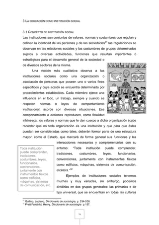 74
3 LA EDUCACIÓN COMO INSTITUCIÓN SOCIAL
3.1 CONCEPTO DE INSTITUCIÓN SOCIAL
Las instituciones son conjuntos de valores, normas y costumbres que regulan y
definen la identidad de las personas y de las sociedades31
las regulaciones se
observan en las relaciones sociales y las costumbres de grupos determinados
sujetos a diversas actividades, funciones que resultan importantes o
estratégicas para el desarrollo general de la sociedad o
de diversos sectores de la misma.
Una noción más cualitativa observa a las
instituciones sociales como una organización o
asociación de personas que poseen uno o varios fines
específicos y cuya acción se encuentra determinada por
procedimientos establecidos. Cada miembro ejerce una
influencia en el todo, un trabajo, siempre y cuando se
respeten normas o leyes de comportamiento
institucional, acorde con diversas situaciones. Ese
comportamiento o acciones reproducen, como finalidad
intrínseca, los valores y normas que le dan cuerpo a dicha organización (cabe
recordar que no toda organización es una institución y que para que éstas
puedan ser consideradas como tales, deberán formar parte de una estructura
mayor, como el Estado, que marcará de forma general sus funciones y las
interacciones necesarias y complementarias con su
entorno: “Toda institución puede comprender,
tradiciones, costumbres, leyes, funcionarios,
convenciones, juntamente con instrumentos físicos
como edificios, máquinas, sistemas de comunicación,
etcétera.”32
Ejemplos de instituciones sociales tenemos
muchas y muy variadas, sin embargo, podemos
dividirlas en dos grupos generales: las primarias o de
tipo universal, que se encuentran en todas las culturas
31
Gallino, Luciano, Diccionario de sociología, p. 534-538.
32
Pratt Fairchild, Henry, Diccionario de sociología p.157.
Toda institución
puede comprender,
tradiciones,
costumbres, leyes,
funcionarios,
convenciones,
juntamente con
instrumentos físicos
como edificios,
máquinas, sistemas
de comunicación, etc.
 
