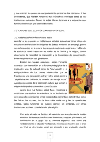 75
y que marcan las pautas de comportamiento general de los miembros. Y las
secundarias, que realizan funciones más específicas derivadas éstas de las
instituciones primarias. Dentro de estas últimas tenemos a la educación que
fomenta la cohesión y la identidad sociales.
3.2 FUNCIONES DE LA EDUCACIÓN COMO INSTITUCIÓN SOCIAL
3.2.1 Reproducción de la estructura social
Abordar a las escuelas o instituciones sociales educativas como objeto de
estudio nos enfrenta con los orígenes del Estado moderno, sin embargo, posee
sus antecedentes en la misma formación de sociedades originarias. Hablar de
la educación como institución es hablar de la familia y la religión, donde
observamos la necesidad de instrucción y de transmisión del conocimiento,
heredado generación tras generación.
Existen dos fuerzas creadoras –según Fernando
Acevedo– que interactúan en la función pedagógica de la
institución; una, la cultural como la “acumulación y el
enriquecimiento de los bienes intelectuales que se
trasmiten de una generación a otra”, y otra, social, como la
“especialización creciente, la división del trabajo social”.
Aspectos generales de la trasmisión cultural que forman el
origen de lo que hoy conocemos como Escuela.
Ahora bien. La función social hace referencia a
actividades que realizan los miembros de las instituciones
cuyo origen lo encontramos en las necesidades elementales del individuo como
las físicas, las morales, las de instrucción intelectual y las de apreciación
estética. Estas funciones se pueden ejercer, sin embargo, por otras
instituciones sociales como la familia y la religión:
Pero entre el padre de familia y el sacerdote que acumulan con la función
educativa de las respectivas funciones domésticas y religiosa, y el maestro, así
denominado en el grupo por su actividad específica, este último era
verdaderamente el educador “profesional”, mientras que los otros dos lo eran
en virtud de otra función social, por accidente o por ampliación, durante
 