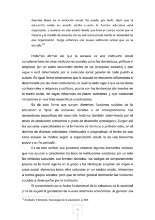 76
diversas fases de la evolución social. Se puede, por tanto, decir que la
educación existe en estado adulto cuando la función educativa está
organizada, y aparece en ese estado desde que todo el cuerpo social que la
impone y la modela de acuerdo con su estructura propia siente la necesidad de
esa organización. Surge entonces una nueva institución social que es la
escuela.33
Podemos afirmar así que la escuela es una institución social
complementaria de otras instituciones sociales como las domésticas, políticas y
religiosas (en un plano secundario dentro de las jerarquías sociales) y que
sigue o está determinada por la evolución social general de cada pueblo o
cultura. De igual forma observamos que la escuela se encuentra influenciada o
determinada por las otras instituciones, lo cual ha dado lugar a que se les llame
confesionales o religiosas y políticas, acorde con las tendencias dominantes en
el medio social, de cuyas influencias no puede sustraerse y que ocasionan
variaciones en sus fines específicos o particulares.
Es de esta forma que surgen diferentes funciones sociales de la
educación o “tipos” de escuelas, acordes o en correspondencia con
necesidades específicas del desarrollo histórico (también determinado por el
modo de producción económico o grado de desarrollo tecnológico). Surgen así
las escuelas especializadas en la formación de técnicos o profesionistas, en el
dominio de diversas actividades intelectuales o pragmáticas; el hecho de que
cada escuela se modele según la organización social, le da una fisonomía
propia y un fin particular.
Es en este sentido que podemos observar algunos elementos sociales
que nos ayudan a caracterizar los tipos de instituciones escolares; por un lado
los símbolos culturales que brindan identidad, los códigos de comportamiento
propios de la moral vigente en el grupo y las ideologías surgidas del origen o
clase social, elementos todos ellos culturales en un sentido amplio, inherentes
a ciertos grupos sociales, pero que de forma general delimitarán las funciones
sociales a desempeñar por la institución.
El conocimiento es un factor fundamental de la estructura de la sociedad
y ha de sugerir la generación de nuevas dinámicas económicas. Al generar una
33
Azebedo, Fernando, Sociología de la educación, p.148.
 