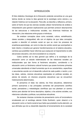 5
INTRODUCCIÓN
El libro didáctico Sociología de la Educación pretende convertirse en una guía
teórica donde se revisa la idea general de la sociología como ciencia y su
relación histórica con la educación. Para ello, se describe y reflexiona, primero,
sobre el hecho de que las ciencias sociales utilizan herramientas de análisis e
interpretación para generar explicaciones que permitan producir descripciones
de las estructuras e instituciones sociales, sus dinámicas históricas de
interacción y las relaciones entre grupos e individuos.
Se analizan conceptos clave como sociedad, cultura, estratificación,
clases sociales y desigualdad, ello con el objetivo de que tales conceptos
ayuden a describir el contexto social en que se viven los procesos de
enseñanza-aprendizaje, así como la idea de cambio social que acompañará a
todo intento o iniciativa por generar transformaciones en el sistema educativo,
cambios que posibiliten hacer reformas que coadyuven al mejoramiento no sólo
del proceso educativo, sino de la sociedad en su conjunto.
Cobra sentido así la idea general que define a la sociología de la
educación como un estudio sistematizado de las relaciones sociales y/o
institucionales que dan forma al fenómeno educativo, concibiendo a la
educación como un fenómeno cultural humano que posee funciones primarias
universales atendiendo al ideal humanista que le es característico, específicas
o secundarías acorde con el desarrollo cultural de cada pueblo o nación y con
las ideas, valores, visiones educativas expresadas en políticas sociales, en
planes de estudio, en diversos proyectos educativos que se encuentran
históricamente determinados.
Si pensamos el ideal, los valores, los fines educativos, deberemos
primero acercarnos a las principales corrientes del pensamiento científico
social, pensadores y metodologías científicas que nos plantean un camino
teórico para abordar de forma descriptiva, objetiva, a los actores sociales, sus
relaciones culturales y políticas, sus prácticas educativas.
Se revisaran diversas corrientes de pensamiento como el funcionalismo
encabezado por el sociólogo alemán Emile Durkheim, quien observó a la
educación como un hecho social al que había que prestarle mucha atención, ya
que afirmaba que de su desarrollo dependía el funcionamiento de la sociedad
 