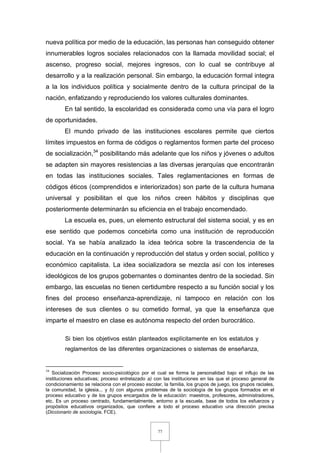 77
nueva política por medio de la educación, las personas han conseguido obtener
innumerables logros sociales relacionados con la llamada movilidad social; el
ascenso, progreso social, mejores ingresos, con lo cual se contribuye al
desarrollo y a la realización personal. Sin embargo, la educación formal integra
a la los individuos política y socialmente dentro de la cultura principal de la
nación, enfatizando y reproduciendo los valores culturales dominantes.
En tal sentido, la escolaridad es considerada como una vía para el logro
de oportunidades.
El mundo privado de las instituciones escolares permite que ciertos
límites impuestos en forma de códigos o reglamentos formen parte del proceso
de socialización,34
posibilitando más adelante que los niños y jóvenes o adultos
se adapten sin mayores resistencias a las diversas jerarquías que encontrarán
en todas las instituciones sociales. Tales reglamentaciones en formas de
códigos éticos (comprendidos e interiorizados) son parte de la cultura humana
universal y posibilitan el que los niños creen hábitos y disciplinas que
posteriormente determinarán su eficiencia en el trabajo encomendado.
La escuela es, pues, un elemento estructural del sistema social, y es en
ese sentido que podemos concebirla como una institución de reproducción
social. Ya se había analizado la idea teórica sobre la trascendencia de la
educación en la continuación y reproducción del status y orden social, político y
económico capitalista. La idea socializadora se mezcla así con los intereses
ideológicos de los grupos gobernantes o dominantes dentro de la sociedad. Sin
embargo, las escuelas no tienen certidumbre respecto a su función social y los
fines del proceso enseñanza-aprendizaje, ni tampoco en relación con los
intereses de sus clientes o su cometido formal, ya que la enseñanza que
imparte el maestro en clase es autónoma respecto del orden burocrático.
Si bien los objetivos están planteados explícitamente en los estatutos y
reglamentos de las diferentes organizaciones o sistemas de enseñanza,
34
Socialización Proceso socio-psicológico por el cual se forma la personalidad bajo el influjo de las
instituciones educativas; proceso entrelazado a) con las instituciones en las que el proceso general de
condicionamiento se relaciona con el proceso escolar, la familia, los grupos de juego, los grupos raciales,
la comunidad, la iglesia... y b) con algunos problemas de la sociología de los grupos formados en el
proceso educativo y de los grupos encargados de la educación: maestros, profesores, administradores,
etc. Es un proceso centrado, fundamentalmente, entorno a la escuela, base de todos los esfuerzos y
propósitos educativos organizados, que confiere a todo el proceso educativo una dirección precisa
(Diccionario de sociología, FCE).
 