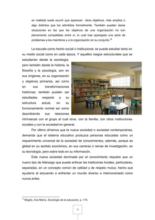 78
en realidad suele ocurrir que aparecen otros objetivos, más amplios o
algo distintos que los admitidos formalmente. También pueden darse
situaciones en las que los objetivos de una organización no son
plenamente compatibles entre sí, lo cual trae aparejada una serie de
problemas a los miembros y a la organización en su conjunto.35
La escuela como hecho social o institucional, se puede estudiar tanto en
su medio social como en cada época. Y aquellos rasgos estructurales que se
estudiarían desde la sociología,
pero también desde la historia, la
filosofía y la psicología, son en
sus orígenes, en su organización
y objetivos primarios, así como
en sus transformaciones
históricas; también pueden ser
estudiadas respecto a su
estructura actual, en su
funcionamiento normal así como
describiendo sus relaciones
intrínsecas con el grupo al cual sirve, con la familia, con otros instituciones
sociales y con la sociedad en general.
Por último diríamos que la nueva sociedad o sociedad contemporánea,
demanda que el sistema educativo produzca personas educadas como un
requerimiento universal de la sociedad de conocimientos, además, porque es
global en su sentido económico, en sus carreras o ramas de investigación, en
su tecnología, pero sobre todo en su información.
Esta nueva sociedad dominada por el conocimiento requiere que un
nuevo tipo de liderazgo que pueda enfocar las tradiciones locales, particulares,
separadas, en un concepto común de calidad y de respeto mutuo, hecho que
ayudaría al educando a enfrentar un mundo diverso e interconectado como
nunca antes.
35
Brigido, Ana María, Sociología de la educación, p. 174.
 