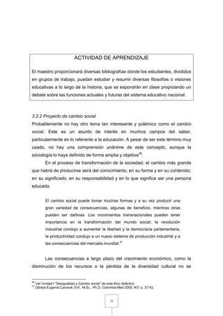 79
ACTIVIDAD DE APRENDIZAJE
El maestro proporcionará diversas bibliografías donde los estudiantes, divididos
en grupos de trabajo, puedan estudiar y resumir diversas filosofías o visiones
educativas a lo largo de la historia, que se expondrán en clase propiciando un
debate sobre las funciones actuales y futuras del sistema educativo nacional.
3.2.2 Proyecto de cambio social
Probablemente no hay otro tema tan interesante y polémico como el cambio
social. Este es un asunto de interés en muchos campos del saber,
particularmente en lo referente a la educación. A pesar de ser este término muy
usado, no hay una comprensión unánime de este concepto, aunque la
sociología lo haya definido de forma amplia y objetiva36
.
En el proceso de transformación de la sociedad, el cambio más grande
que habrá de producirse será del conocimiento; en su forma y en su contenido;
en su significado; en su responsabilidad y en lo que significa ser una persona
educada.
El cambio social puede tomar muchas formas y a su vez producir una
gran variedad de consecuencias, algunas de beneficio, mientras otras
pueden ser dañinas. Los movimientos transnacionales pueden tener
importancia en la transformación del mundo social; la revolución
industrial condujo a aumentar la libertad y la democracia parlamentaria,
la productividad condujo a un nuevo sistema de producción industrial y a
las consecuencias del mercado mundial.37
Las consecuencias a largo plazo del crecimiento económico, como la
disminución de los recursos o la pérdida de la diversidad cultural no se
36
Ver Unidad I “Desigualdad y Cambio social” de este libro didáctico
37
Gladys Eugenia Canaval, Enf., M.Sc., Ph.D. Colombia Med 2000; #31 p. 37-42.
 