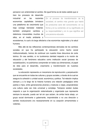 80
pensaron con anterioridad al cambio. De igual forma es de todos sabido que si
bien los procesos de desarrollo
industrial en las nacientes
economías capitalistas brindaron
una plataforma de crecimiento que
trajo consigo bienestar material,
también produjeron cambios y
deterioros irreversibles muchos de
ellos, en el medio ambiente o
ecosistemas, lo cual a la larga afectaría a las economías regionales y la salud
humana.
Más allá de las reflexiones contemporáneas derivadas de los cambios
sociales en que ha participado la educación como hecho social
institucionalizado, hemos de continuar con nuestra línea discursiva de corte
teórico. En ese sentido, si no tuviéramos claridad respecto a la noción de
educación y del fenómeno educativo como institución social (proceso de
sociabilización), no podríamos comprender en todas sus dimensiones, el papel
de ésta para el desarrollo, creamiento y transformación de nuestras
sociedades.
La educación representa un mecanismo de reproducción y perpetuación
que se encuentra en todas las culturas y grupos sociales, a través de la cual se
asegura la cohesión o unidad social, económica y política. Tal relación implica
siempre y a lo largo de la historia humana una relación pedagógica entre
padres e hijos, entre generaciones jóvenes y maduras o viejas, propiciándose
una cultura cada vez más universal y compleja. Tampoco existen dudas
respecto a que la organización sistematizada y organizada que representa
siempre la escuela, pueda ser tal sin que actúen, de arriba hacia abajo, un
grupo social dominante o gobernante, imponiéndole o no una dirección o
sentido revolucionario (no necesariamente en su acepción armamentista o
violenta).
En el proceso de transformación de la
sociedad, el cambio más grande que habrá
de producirse será del conocimiento; en su
forma y en su contenido; en su significado; en
su responsabilidad y en lo que significa ser
una persona educada.
 