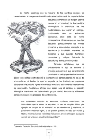 81
De hecho sabemos que la mayoría de los cambios sociales se
desenvuelven al margen de la acción educativa institucional. La mayoría de las
escuelas permanecen al margen (por lo
menos en un principio) de los cambios
tecnológicos o científicos de las
modernidades, por poner un ejemplo,
continuando con su estructura
tradicional, claro está, de forma
conservadora. Observamos así que las
escuelas, particularmente los niveles
primarios y secundarios, respecto a su
estructura y funciones (maneras de
funcionar y sus cuadros humanos)
perpetúan y reflejan fielmente la
estructura y distribución del poder.
También señalamos que es
precisamente el tipo de escuela o
proyecto educativo el que garantizará la
permanencia del grupo dominante en el
poder y que estos son tradicional o esencialmente conservadores; no es así de
sorprenderse, el hecho de que la mayoría de las instituciones escolares
adquieran una postura rígida o de franco rechazo a los cambios o tendencias
de renovación. Podríamos afirmar que según sea el carácter o posición
ideológica dominante en determinado grupos social, tendríamos diferentes
características en los procesos de cambio social.
Las sociedades cambian su estructura conforme evolucionan, las
instituciones que le sirven de esqueleto, o bien se adaptan, como, por
ejemplo, se adaptó en su momento, no sin resistencias y trastornos, el
parlamento medieval inglés, o se quedan, puestas de lado por inútiles y
fósiles, mientras nuevas y distintas instituciones crecen al margen suyo para
cumplir las funciones actualmente requeridas.38
38
Acevedo, Fernando, Sociología de la educación, p. 242.
 