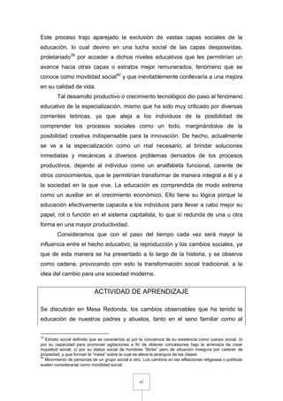 83
Este proceso trajo aparejado la exclusión de vastas capas sociales de la
educación, lo cual devino en una lucha social de las capas desposeídas,
proletariado39
por acceder a dichos niveles educativos que les permitirían un
avance hacia otras capas o estratos mejor remunerados, fenómeno que se
conoce como movilidad social40
y que inevitablemente conllevaría a una mejora
en su calidad de vida.
Tal desarrollo productivo o crecimiento tecnológico dio paso al fenómeno
educativo de la especialización, mismo que ha sido muy criticado por diversas
corrientes teóricas, ya que aleja a los individuos de la posibilidad de
comprender los procesos sociales como un todo, marginándolos de la
posibilidad creativa indispensable para la innovación. De hecho, actualmente
se ve a la especialización como un mal necesario, al brindar soluciones
inmediatas y mecánicas a diversos problemas derivados de los procesos
productivos, dejando al individuo como un analfabeta funcional, carente de
otros conocimientos, que le permitirían transformar de manera integral a él y a
la sociedad en la que vive. La educación es comprendida de modo extrema
como un auxiliar en el crecimiento económico. Ello tiene su lógica porque la
educación efectivamente capacita a los individuos para llevar a cabo mejor su
papel, rol o función en el sistema capitalista, lo que sí redunda de una u otra
forma en una mayor productividad.
Consideramos que con el paso del tiempo cada vez será mayor la
influencia entre el hecho educativo, la reproducción y los cambios sociales, ya
que de esta manera se ha presentado a lo largo de la historia, y se observa
como cadena, provocando con esto la transformación social tradicional, a la
idea del cambio para una sociedad moderna.
ACTIVIDAD DE APRENDIZAJE
Se discutirán en Mesa Redonda, los cambios observables que ha tenido la
educación de nuestros padres y abuelos, tanto en el seno familiar como al
39
Estrato social definido que se caracteriza a) por la conciencia de su existencia como cuerpo social, b)
por su capacidad para promover agitaciones a fin de obtener concesiones bajo la amenaza de crear
inquietud social, c) por su status social de hombres “libres” pero de situación insegura por carecer de
propiedad, y que forman la “masa” sobre la cual se eleva la jerarquía de las clases
40
Movimiento de personas de un grupo social a otro. Los cambios en las afiliaciones religiosas o políticas
suelen considerarse como movilidad social.
 