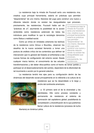 85
La resistencia bajo la mirada de Foucault sería una resistencia viva,
creativa cuya principal herramienta, estaría en prácticas que permitan
“desprenderse” de uno mismo, liberarse del yugo para construir una nueva y
diferente relación donde no existan las desigualdades que provocan,
precisamente, las resistencias. Foucault habla así de
"prácticas de sí", asumiendo la posibilidad de la acción
(entendida como resistencia potencial) de todos los
individuos para modificar lo que la sociología denomina
como Status o realidad social.
Como ya vimos en Unidades anteriores los teóricos
de la resistencia como Giroux o Bourdieu, observan los
desafíos de la nueva sociedad llamando a tomar una
postura de análisis crítico de los contenidos que definen tal
intervención (por lo general del Estado) al enfrentarse a las
nuevas formas de configuración del entorno social. Desde
cualquier marco teórico, el conocimiento de las actuales
transformaciones y del deber ético-político como el hecho de tomar partido y
participar en el desencadenamiento del cambio, dependerá de la efectividad de
tal movimiento o acción por lo general colectiva.
La resistencia tendrá tres ejes para su configuración dentro de las
dinámicas del desarrollo social principalmente en lo referente a la cultura de la
resistencia que se ha desarrollado a lo largo y
ancho del continente americano.
a. El primero será el de la diversidad y las
identidades. Ello como proceso constante y
permanente de resistencia al sistema de
dominación del capitalismo global; posibilitando la
consolidación y diversificación de lo que podremos
llamar cultura de la resistencia (procesos de lucha
libertaria) en América Latina.
La resistencia bajo la
mirada de Foucault
sería una resistencia
viva, creativa cuya
principal herramienta,
estaría en prácticas
que permitan
“desprenderse” de
uno mismo, liberarse
del yugo para
construir una nueva y
diferente relación
donde no existan las
desigualdades que
provocan,
precisamente, las
resistencias.
 