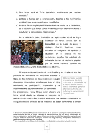 86
b. Otro factor será el Poder (estudiado ampliamente por muchos
teóricos).41
c. políticas y luchas por la emancipación, desafíos a los movimientos
sociales frente a nuevos estímulos y realidades.
d. El tercer factor surgido precisamente de dicha cultura de la resistencia,
es el hecho de que dichas luchas libertarias generan alternativas frente a
la cultura y la comunicación hegemónicas.42
En la educación como institución de reproducción social se logra
establecer un tercer vínculo con la
desigualdad en la lógica de poder y
privilegio. Cuando funcionan como
exclusión las categorías de igualdad y
educación en el análisis de los
movimientos sociales, las prácticas de
resistencia tienden al desborde popular
que en última instancia deviene en
inestabilidad política y falta de claridad en los objetivos.
Al momento de comprender el control social y su correlación con las
prácticas de resistencia, es importante entender la
lógica de las demandas de las poblaciones o grupos
observados como sujetos sociales para tener un clima
consistente de participación, preparación y de
seguridad sobre los planteamientos y/o demandas.
Es precisamente Henry Giroux quien elabora una
teoría social donde se observa el concepto de
resistencia vinculado a las prácticas educativas que tienden a cuestionar la
desigualdad social producto de las relaciones de poder, conminando a romper
41
Existen innumerables bibliografías sobre la cultura de la resistencia y ejemplos diversos de diferentes
luchas libertarias en todo el mundo. También se puede comprobar que hoy en día permanecen las
razones y situaciones que han dado lugar a dichos movimientos, tan sólo faltaría abrir las páginas de casi
cualquier medio de información escrito para observar las desigualdades y desequilibrios inherentes al
desarrollo del modo de producción capitalista.
42
Ver manipulación o condicionamiento ideológico a través de los medios de comunicación masiva.
El tercer factor surgido
precisamente de dicha
cultura de la resistencia, es
el hecho de que dichas
luchas libertarias generan
alternativas frente a la
cultura y la comunicación
hegemónicas
 
