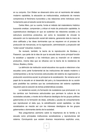 6
en su conjunto. Con Weber se observará cómo con el nacimiento del estado
moderno capitalista, la educación se institucionaliza, analizando de manera
comprensiva el fenómeno burocrático y las relaciones entre individuos como
fundamento para el estudio social de la educación.
Carlos Marx, por su cuenta, funda el método del materialismo histórico
buscando analizar, comprender y criticar el modo de producción capitalista, la
superestructura ideológica en que se sustentan las relaciones sociales y la
estructura económica productiva, así como la necesidad de vincular la
educación con la reproducción social del sistema, generando ésta la mano de
obra calificada y las ideas dominantes que se requieren en el proceso de
producción de mercancías, en la organización, administración y proyección del
“orden social” industrial, moderno.
Se revisará, también, la teoría de la reproducción de Bordeau y
Passeron, que parte de la idea de que la escuela tiene como principal función
la socializar y capacitar a los individuos para su inserción en el sistema
productivo, misma idea que se refuerza con la teoría de la resistencia de
Giroux, Bowles y Gintis.
La definición de institución social educativa nos ayuda a relacionar a las
escuelas como parte fundamental de las instituciones del estado moderno o
contemporáneo y de las funciones estructurales del sistema de organización y
producción económico-social; la principal es la socialización. Se remarca así el
papel de la escuela en el desarrollo del país y la trascendencia de su acción
para posibilitar los cambios que las contradicciones del sistema capitalista
requieren para la solución de dichas problemáticas sociales.
La resistencia social y la formación de ciudadanos que promuevan o no
los cambios son fenómenos estructurales que permean la cultura de las
sociedades actuales, a través de la influencia ideológica de los grupos políticos
gobernantes en la formación de ideas, actitudes y pautas de comportamiento
que reproduzcan el statu quo, la estratificación social capitalista. La idea
socializadora se mezcla así con los intereses ideológicos de los grupos
gobernantes o dominantes dentro de la sociedad.
Nos preguntamos asimismo sobre la importancia de la familia y la
escuela como principales instituciones socializadoras y reproductoras del
sistema. Concluyendo que existen diversos mecanismos explícitos unos,
 