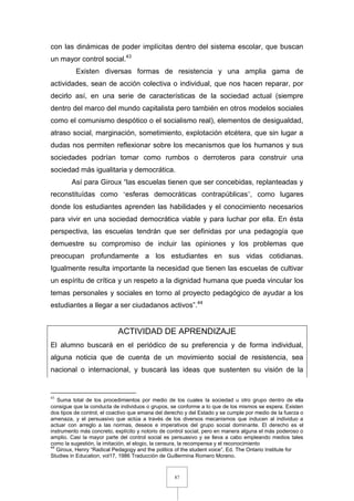 87
con las dinámicas de poder implícitas dentro del sistema escolar, que buscan
un mayor control social.43
Existen diversas formas de resistencia y una amplia gama de
actividades, sean de acción colectiva o individual, que nos hacen reparar, por
decirlo así, en una serie de características de la sociedad actual (siempre
dentro del marco del mundo capitalista pero también en otros modelos sociales
como el comunismo despótico o el socialismo real), elementos de desigualdad,
atraso social, marginación, sometimiento, explotación etcétera, que sin lugar a
dudas nos permiten reflexionar sobre los mecanismos que los humanos y sus
sociedades podrían tomar como rumbos o derroteros para construir una
sociedad más igualitaria y democrática.
Así para Giroux “las escuelas tienen que ser concebidas, replanteadas y
reconstituídas como ‘esferas democráticas contrapúblicas’, como lugares
donde los estudiantes aprenden las habilidades y el conocimiento necesarios
para vivir en una sociedad democrática viable y para luchar por ella. En ésta
perspectiva, las escuelas tendrán que ser definidas por una pedagogía que
demuestre su compromiso de incluir las opiniones y los problemas que
preocupan profundamente a los estudiantes en sus vidas cotidianas.
Igualmente resulta importante la necesidad que tienen las escuelas de cultivar
un espíritu de crítica y un respeto a la dignidad humana que pueda vincular los
temas personales y sociales en torno al proyecto pedagógico de ayudar a los
estudiantes a llegar a ser ciudadanos activos”.44
ACTIVIDAD DE APRENDIZAJE
El alumno buscará en el periódico de su preferencia y de forma individual,
alguna noticia que de cuenta de un movimiento social de resistencia, sea
nacional o internacional, y buscará las ideas que sustenten su visión de la
43
Suma total de los procedimientos por medio de los cuales la sociedad u otro grupo dentro de ella
consigue que la conducta de individuos o grupos, se conforme a lo que de los mismos se espera. Existen
dos tipos de control, el coactivo que emana del derecho y del Estado y se cumple por medio de la fuerza o
amenaza, y el persuasivo que actúa a través de los diversos mecanismos que inducen al individuo a
actuar con arreglo a las normas, deseos e imperativos del grupo social dominante. El derecho es el
instrumento más concreto, explícito y notorio de control social, pero en manera alguna el más poderoso o
amplio. Casi la mayor parte del control social es persuasivo y se lleva a cabo empleando medios tales
como la sugestión, la imitación, el elogio, la censura, la recompensa y el reconocimiento
44
Giroux, Henry “Radical Pedagogy and the politics of the student voice”, Ed. The Ontario Institute for
Studies in Education, vol17, 1986 Traducción de Guillermina Romero Moreno.
 