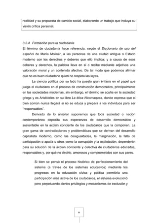 88
realidad y su propuesta de cambio social, elaborando un trabajo que incluya su
visión crítica personal.
3.2.4 Formación para la ciudadanía
El término de ciudadanía hace referencia, según el Diccionario de uso del
español de María Moliner, a las personas de una ciudad antigua o Estado
moderno con los derechos y deberes que ello implica; y a causa de esos
deberes y derechos, la palabra lleva en sí o recibe mediante adjetivos una
valoración moral y un contenido afectivo. De tal modo que podemos afirmar
que no es buen ciudadano quien no respeta las leyes.
La ciencia política por su lado ha puesto gran énfasis en el papel que
juega el ciudadano en el proceso de construcción democrático, principalmente
en las sociedades modernas, sin embargo, el término se acuña en la sociedad
griega y es Aristóteles en su libro La ética Nicomaquea, donde expresa que el
bien común nunca llegará si no se educa y prepara a los individuos para ser
“responsables”.
Derivado de lo anterior suponemos que toda sociedad o nación
contemporánea deposita sus esperanzas de desarrollo democrático y
sustentable en la acción conciente de los ciudadanos que la componen. La
gran gama de contradicciones y problemáticas que se derivan del desarrollo
capitalista moderno, como las desigualdades, la marginación, la falta de
participación o apatía u otros como la corrupción y la explotación, dependerán
para su solución de la acción conciente y colectiva de ciudadanos educados,
responsables y, por qué no decirlo, amorosos y comprometidos con sus pares.
Si bien se pensó el proceso histórico de perfeccionamiento del
sistema (a través de los sistemas educativos) mediante los
progresos en la educación cívica y política permitiría una
participación más activa de los ciudadanos, el sistema evolucionó
pero perpetuando ciertos privilegios y mecanismos de exclusión y
 